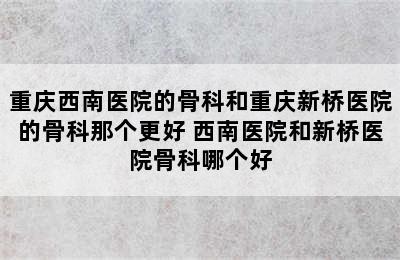 重庆西南医院的骨科和重庆新桥医院的骨科那个更好 西南医院和新桥医院骨科哪个好